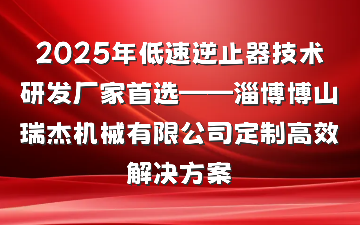 2025年低速逆止器技术研发厂家首选——淄博博山瑞杰机械有限公司定制高效解决方案
