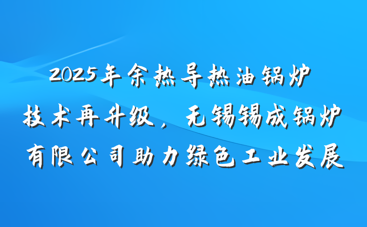 2025年余热导热油锅炉技术再升级,无锡锡成锅炉有限公司助力绿色工业发展