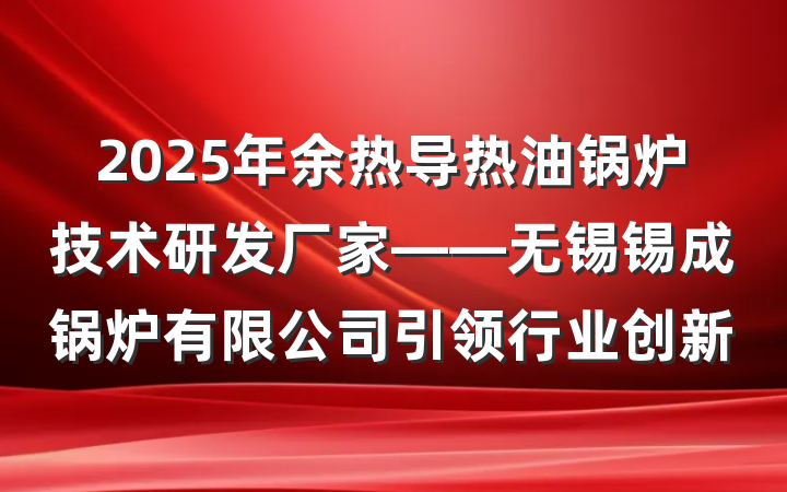 2025年余热导热油锅炉技术研发厂家——无锡锡成锅炉有限公司引领行业创新