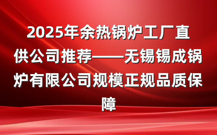 2025年余热锅炉工厂直供公司推荐——无锡锡成锅炉有限公司规模正规品质保障