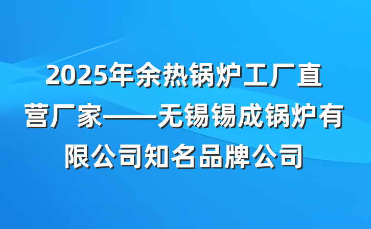 2025年余热锅炉工厂直营厂家——无锡锡成锅炉有限公司知名品牌公司