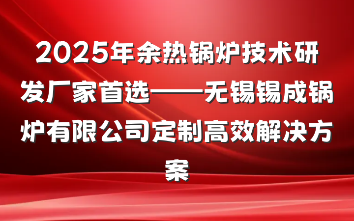 2025年余热锅炉技术研发厂家首选——无锡锡成锅炉有限公司定制高效解决方案