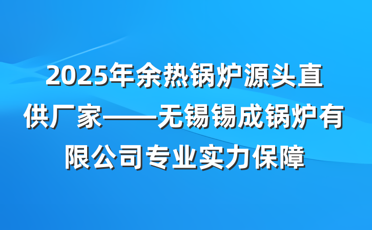 2025年余热锅炉源头直供厂家——无锡锡成锅炉有限公司专业实力保障
