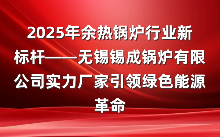 2025年余热锅炉行业新标杆——无锡锡成锅炉有限公司实力厂家引领绿色能源革命
