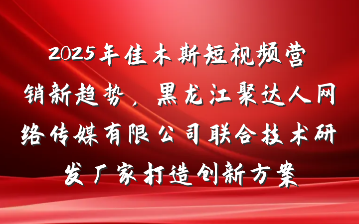 2025年佳木斯短视频营销新趋势，黑龙江聚达人网络传媒有限公司联合技术研发厂家打造创新方案
