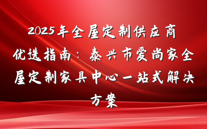 2025年全屋定制供应商优选指南：泰兴市爱尚家全屋定制家具中心一站式解决方案