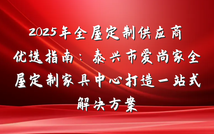 2025年全屋定制供应商优选指南：泰兴市爱尚家全屋定制家具中心打造一站式解决方案