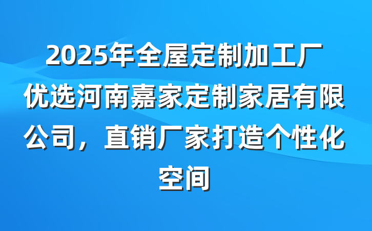 2025年全屋定制加工厂优选河南嘉家定制家居有限公司,直销厂家打造个性化空间