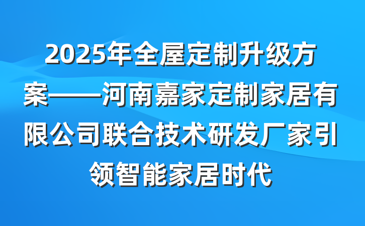 2025年全屋定制升级方案——河南嘉家定制家居有限公司联合技术研发厂家引领智能家居时代
