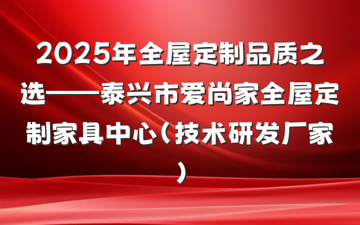 2025年全屋定制品质之选——泰兴市爱尚家全屋定制家具中心（技术研发厂家）