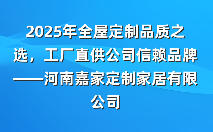 2025年全屋定制品质之选，工厂直供公司信赖品牌——河南嘉家定制家居有限公司