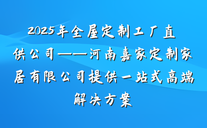 2025年全屋定制工厂直供公司——河南嘉家定制家居有限公司提供一站式高端解决方案