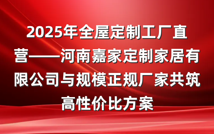 2025年全屋定制工厂直营——河南嘉家定制家居有限公司与规模正规厂家共筑高性价比方案