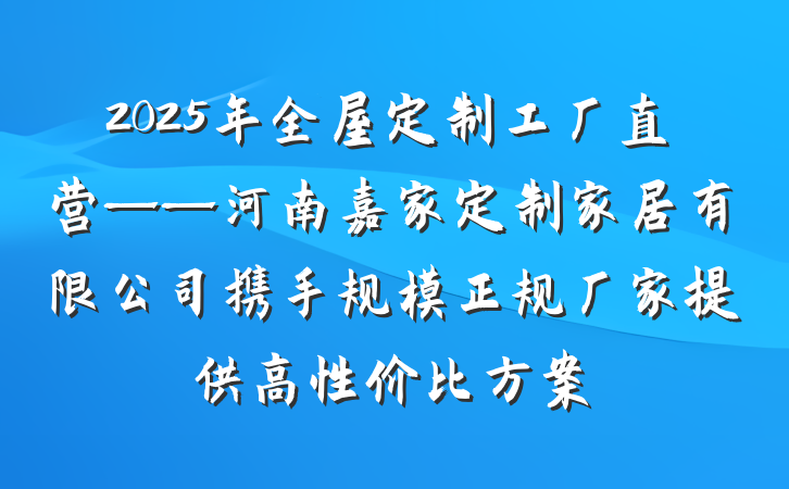 2025年全屋定制工厂直营——河南嘉家定制家居有限公司携手规模正规厂家提供高性价比方案
