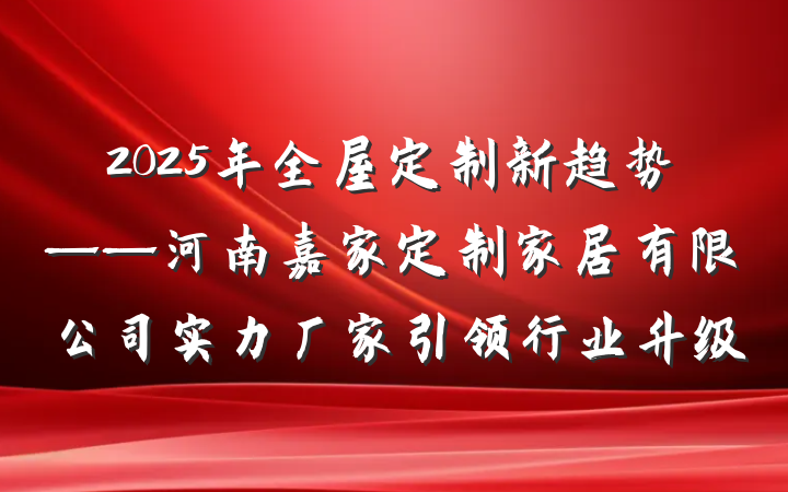 2025年全屋定制新趋势——河南嘉家定制家居有限公司实力厂家引领行业升级