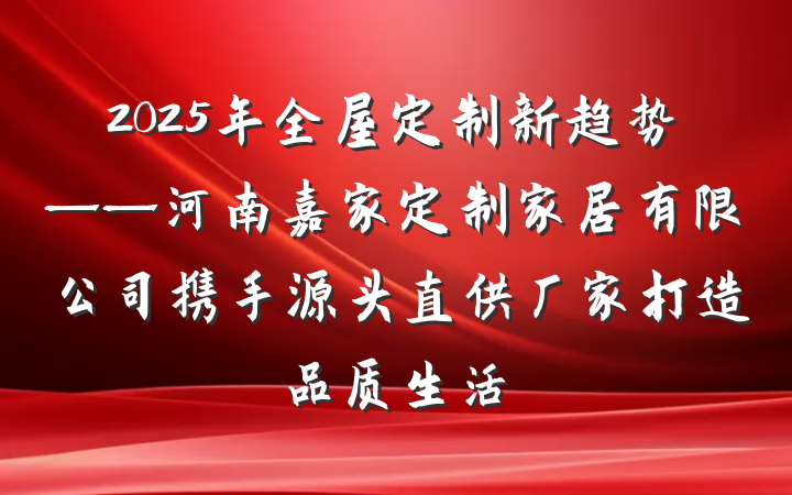 2025年全屋定制新趋势——河南嘉家定制家居有限公司携手源头直供厂家打造品质生活