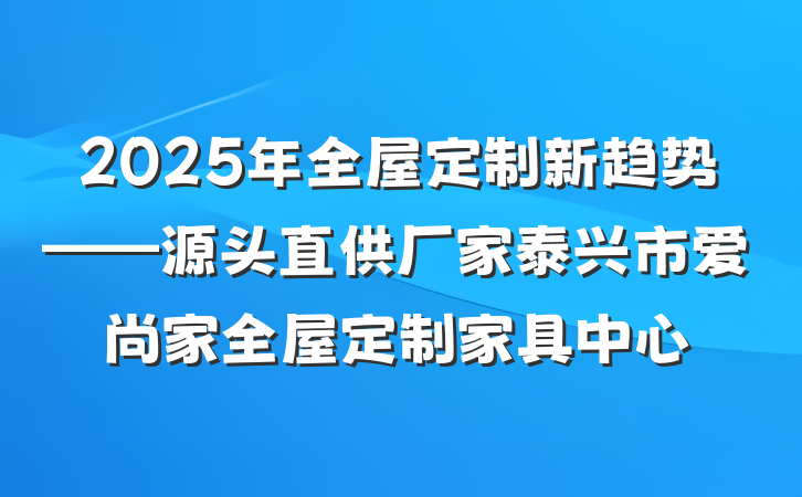 2025年全屋定制新趋势——源头直供厂家泰兴市爱尚家全屋定制家具中心
