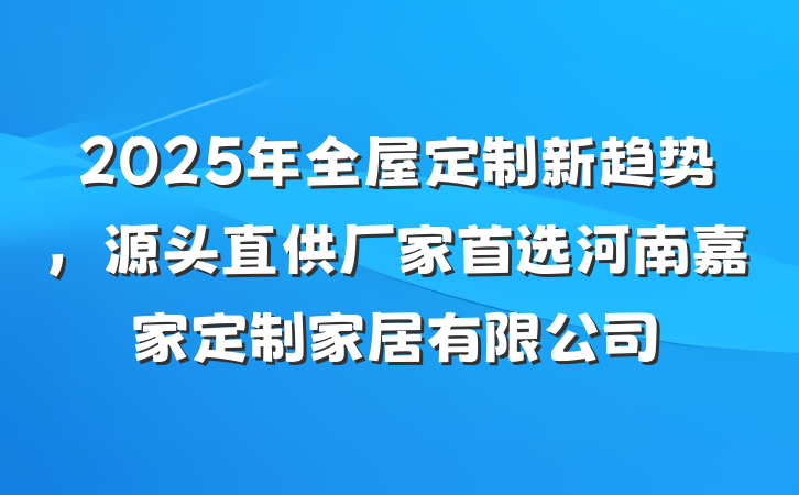 2025年全屋定制新趋势,源头直供厂家首选河南嘉家定制家居有限公司