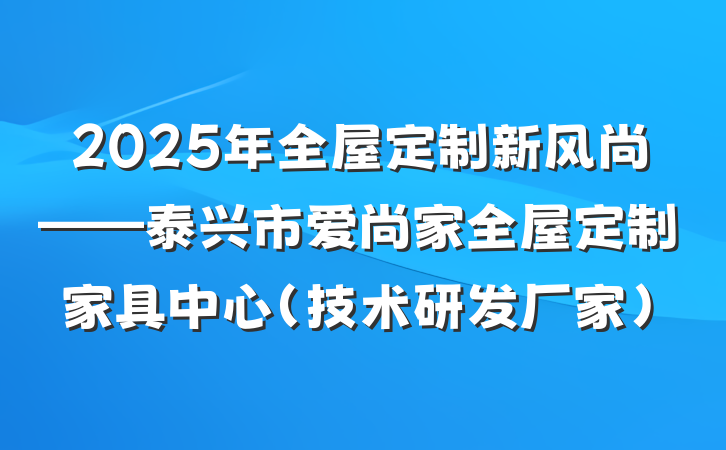 2025年全屋定制新风尚——泰兴市爱尚家全屋定制家具中心（技术研发厂家）