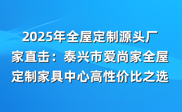 2025年全屋定制源头厂家直击:泰兴市爱尚家全屋定制家具中心高性价比之选