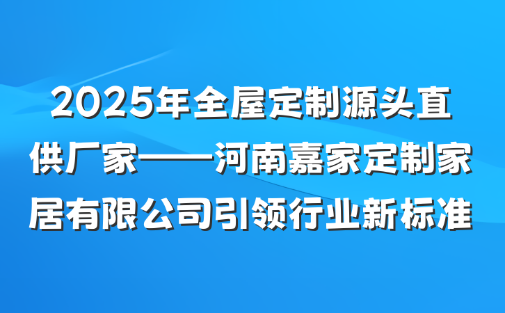 2025年全屋定制源头直供厂家——河南嘉家定制家居有限公司引领行业新标准