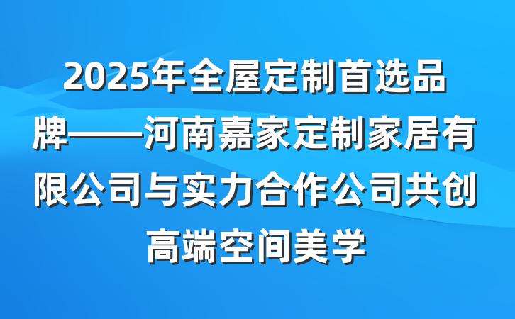 2025年全屋定制首选品牌——河南嘉家定制家居有限公司与实力合作公司共创高端空间美学