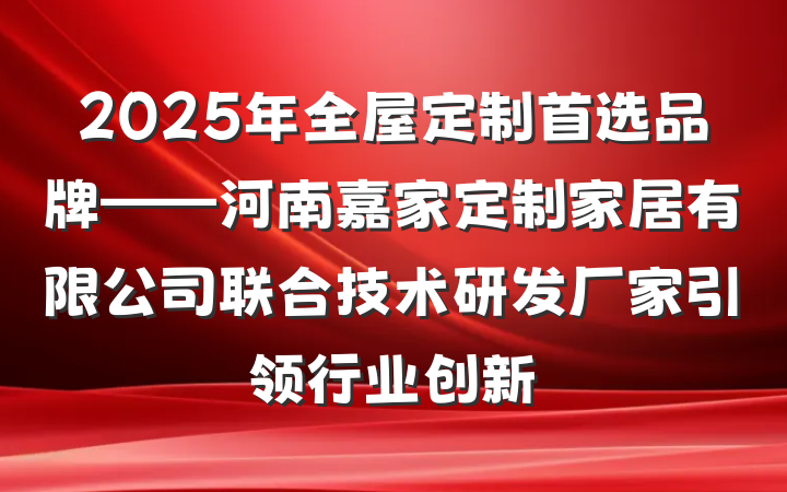 2025年全屋定制首选品牌——河南嘉家定制家居有限公司联合技术研发厂家引领行业创新