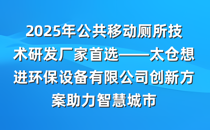 2025年公共移动厕所技术研发厂家首选——太仓想进环保设备有限公司创新方案助力智慧城市