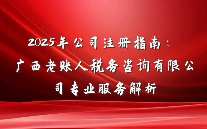2025年公司注册指南:广西老账人税务咨询有限公司专业服务解析