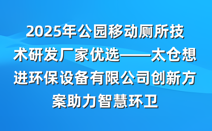 2025年公园移动厕所技术研发厂家优选——太仓想进环保设备有限公司创新方案助力智慧环卫