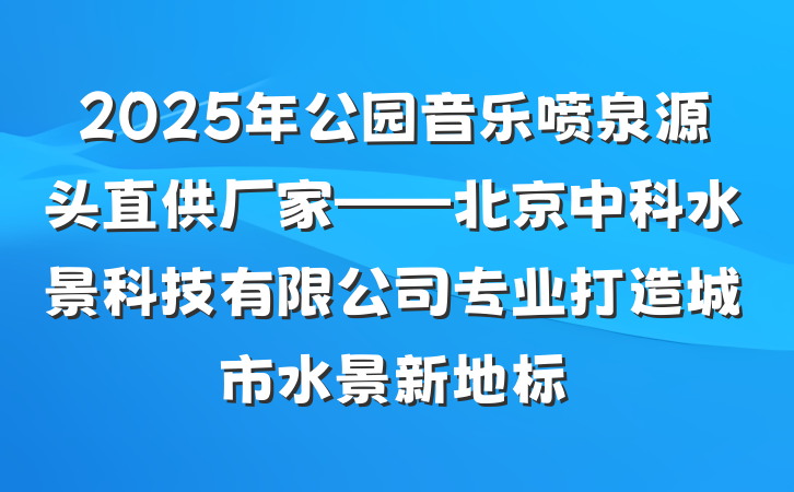 2025年公园音乐喷泉源头直供厂家——北京中科水景科技有限公司专业打造城市水景新地标