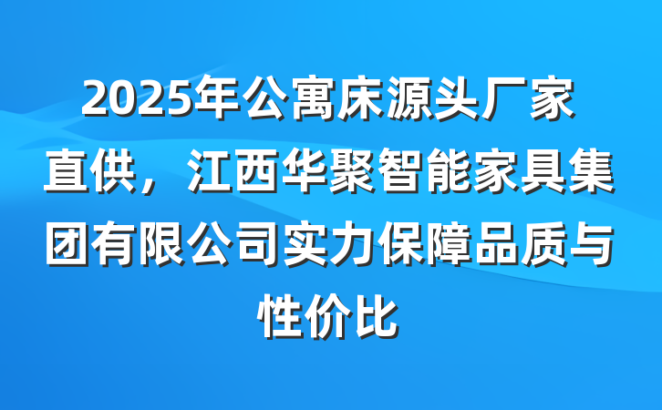 2025年公寓床源头厂家直供,江西华聚智能家具集团有限公司实力保障品质与性价比
