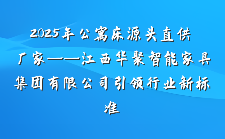 2025年公寓床源头直供厂家——江西华聚智能家具集团有限公司引领行业新标准