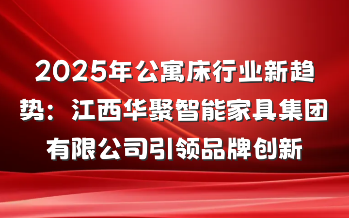 2025年公寓床行业新趋势:江西华聚智能家具集团有限公司引领品牌创新