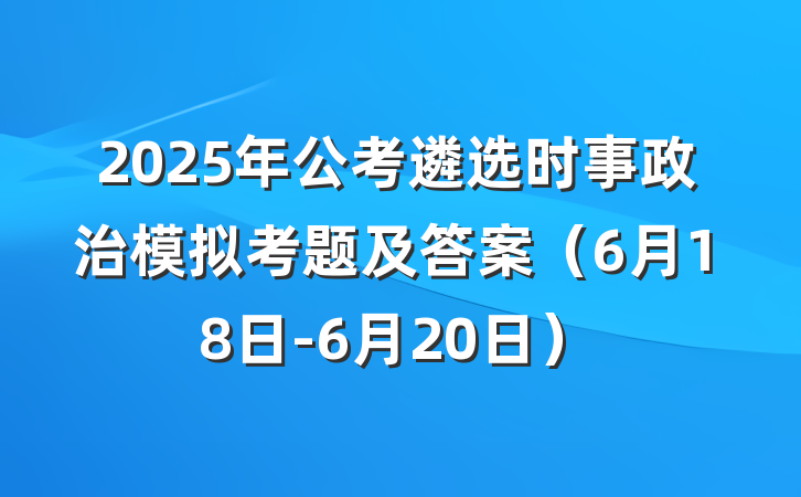 2025年公考遴选时事政治模拟考题及答案（6月18日-6月20日）