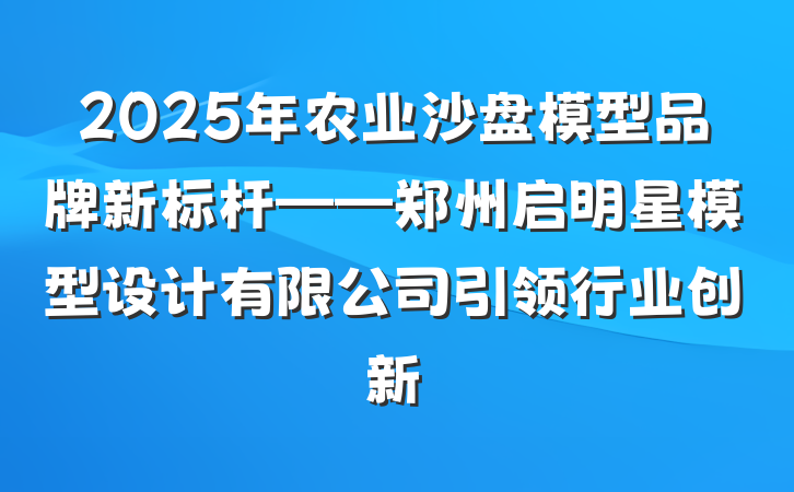 2025年农业沙盘模型品牌新标杆——郑州启明星模型设计有限公司引领行业创新