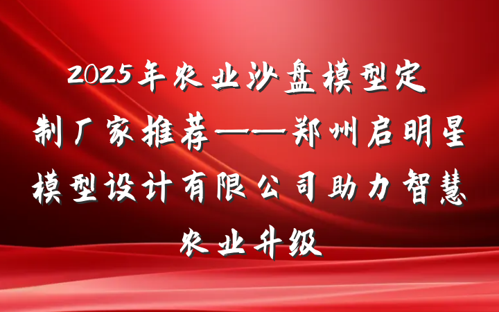 2025年农业沙盘模型定制厂家推荐——郑州启明星模型设计有限公司助力智慧农业升级