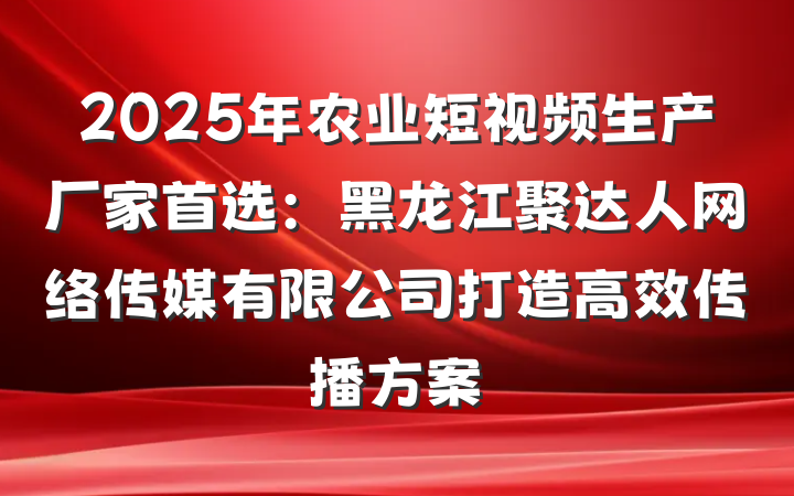 2025年农业短视频生产厂家首选：黑龙江聚达人网络传媒有限公司打造高效传播方案