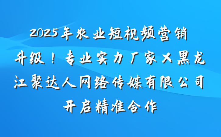2025年农业短视频营销升级！专业实力厂家×黑龙江聚达人网络传媒有限公司开启精准合作