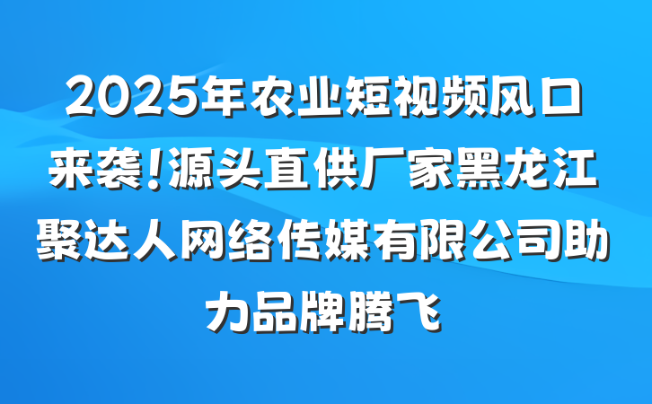 2025年农业短视频风口来袭!源头直供厂家黑龙江聚达人网络传媒有限公司助力品牌腾飞
