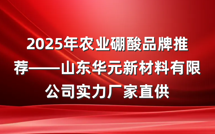 2025年农业硼酸品牌推荐——山东华元新材料有限公司实力厂家直供