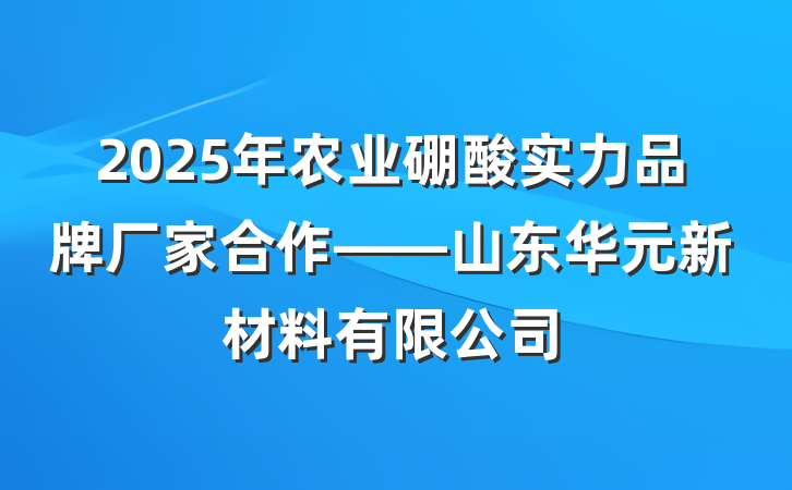2025年农业硼酸实力品牌厂家合作——山东华元新材料有限公司