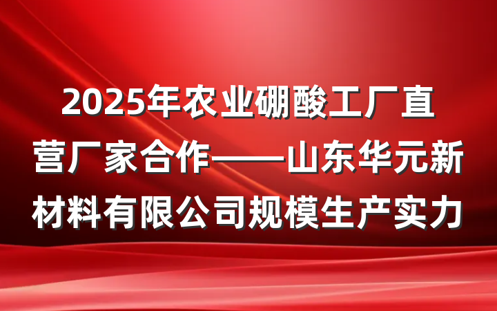 2025年农业硼酸工厂直营厂家合作——山东华元新材料有限公司规模生产实力