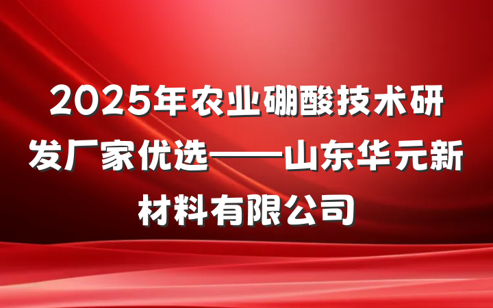 2025年农业硼酸技术研发厂家优选——山东华元新材料有限公司