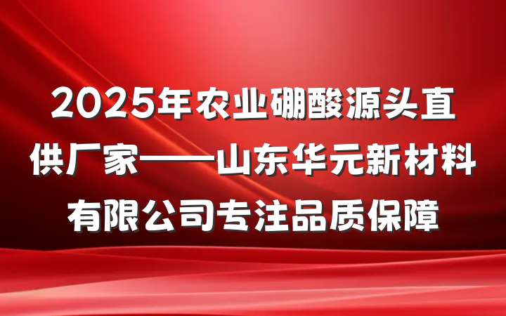 2025年农业硼酸源头直供厂家——山东华元新材料有限公司专注品质保障