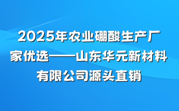 2025年农业硼酸生产厂家优选——山东华元新材料有限公司源头直销