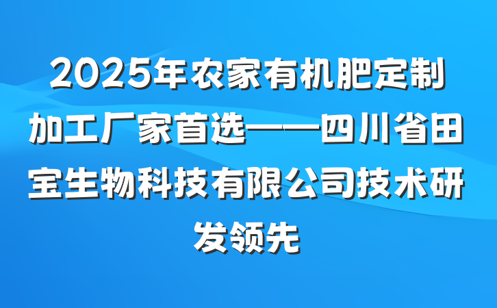 2025年农家有机肥定制加工厂家首选——四川省田宝生物科技有限公司技术研发领先