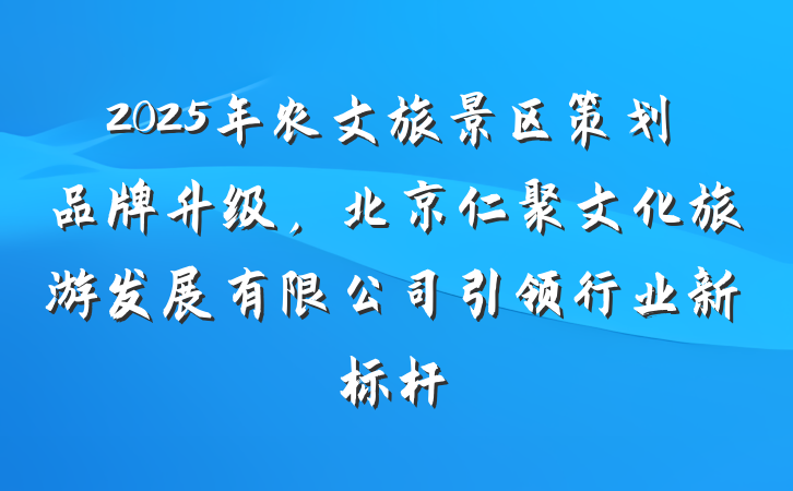 2025年农文旅景区策划品牌升级，北京仁聚文化旅游发展有限公司引领行业新标杆