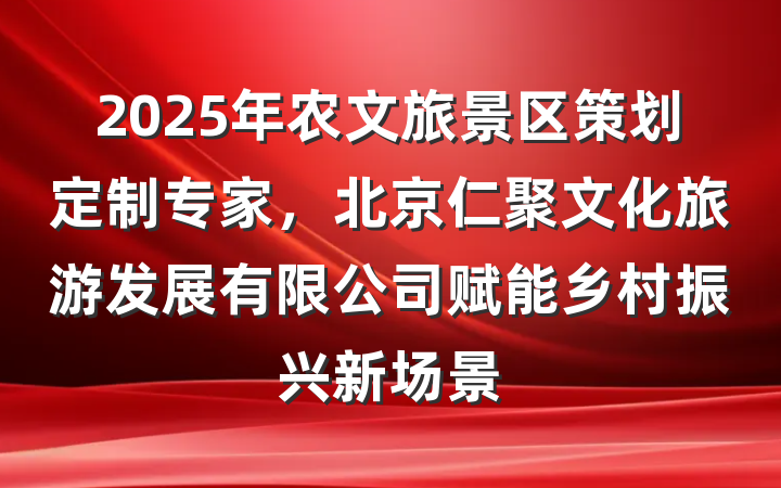 2025年农文旅景区策划定制专家,北京仁聚文化旅游发展有限公司赋能乡村振兴新场景