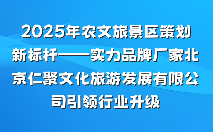 2025年农文旅景区策划新标杆——实力品牌厂家北京仁聚文化旅游发展有限公司引领行业升级